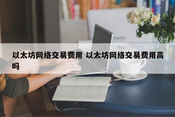 以太坊网络交易费用 以太坊网络交易费用高吗