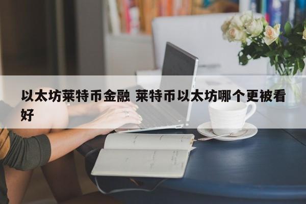 以太坊莱特币金融 莱特币以太坊哪个更被看好